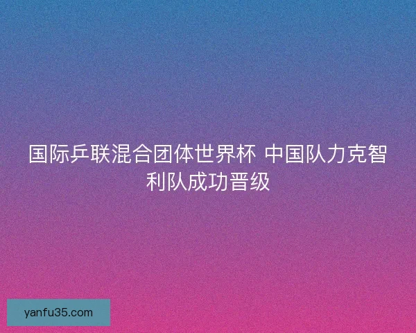 国际乒联混合团体世界杯 中国队力克智利队成功晋级