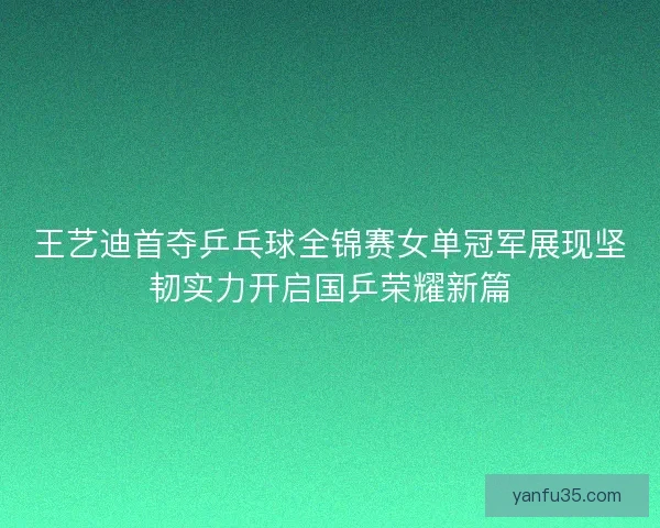 王艺迪首夺乒乓球全锦赛女单冠军展现坚韧实力开启国乒荣耀新篇