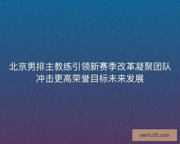 北京男排主教练引领新赛季改革凝聚团队冲击更高荣誉目标未来发展