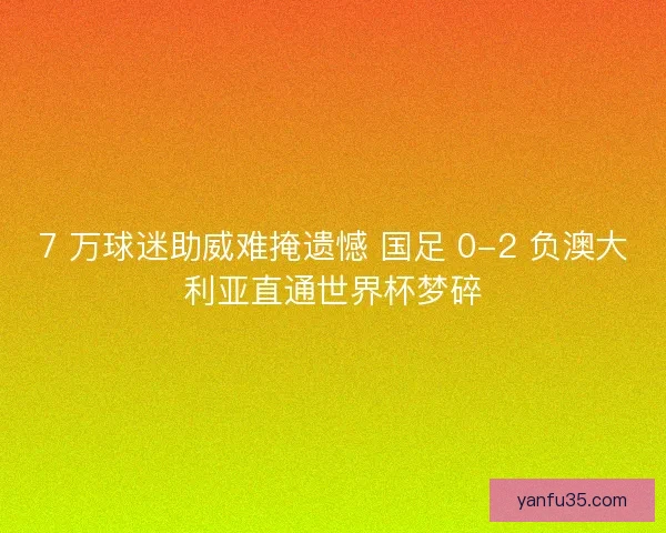 7 万球迷助威难掩遗憾 国足 0-2 负澳大利亚直通世界杯梦碎