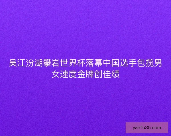 吴江汾湖攀岩世界杯落幕中国选手包揽男女速度金牌创佳绩