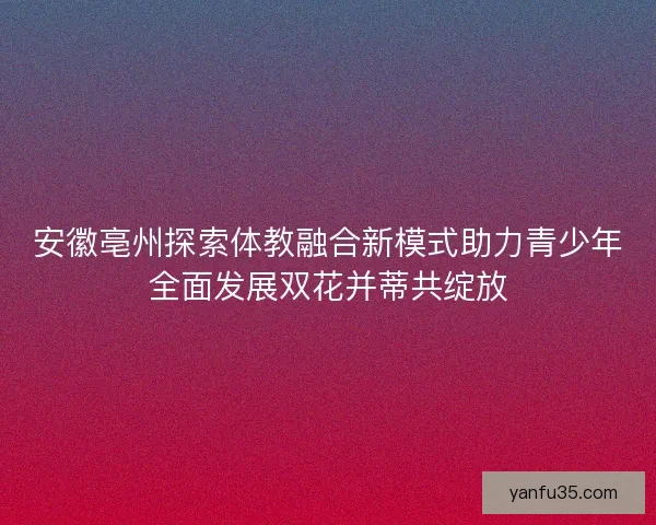 安徽亳州探索体教融合新模式助力青少年全面发展双花并蒂共绽放