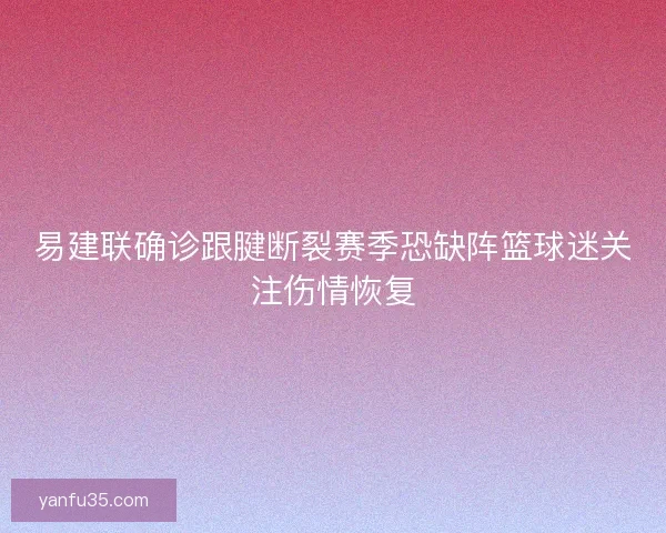 易建联确诊跟腱断裂赛季恐缺阵篮球迷关注伤情恢复