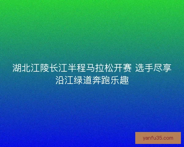 湖北江陵长江半程马拉松开赛 选手尽享沿江绿道奔跑乐趣