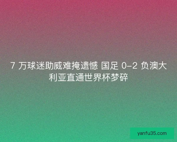 7 万球迷助威难掩遗憾 国足 0-2 负澳大利亚直通世界杯梦碎