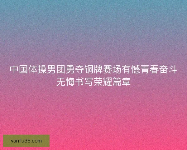 中国体操男团勇夺铜牌赛场有憾青春奋斗无悔书写荣耀篇章